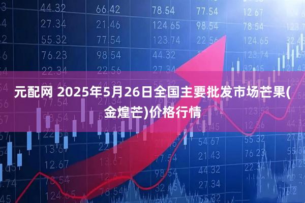 元配网 2025年5月26日全国主要批发市场芒果(金煌芒)价格行情
