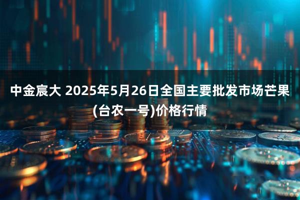中金宸大 2025年5月26日全国主要批发市场芒果(台农一号)价格行情