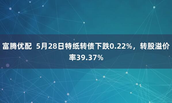 富腾优配  5月28日特纸转债下跌0.22%，转股溢价率39.37%