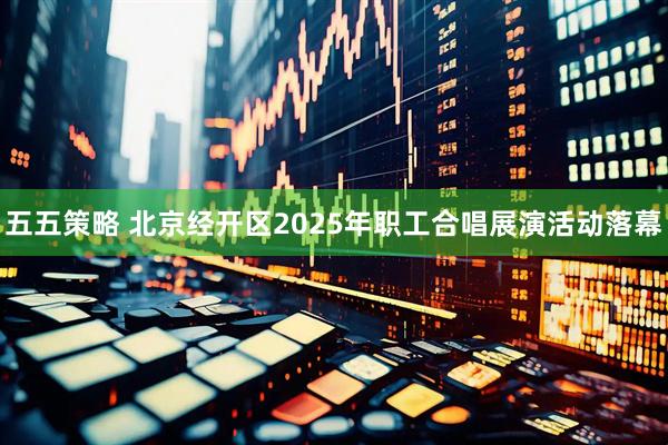 五五策略 北京经开区2025年职工合唱展演活动落幕