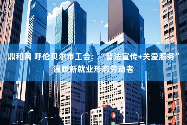 鼎和网 呼伦贝尔市工会：“普法宣传+关爱服务”温暖新就业形态劳动者