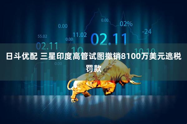 日斗优配 三星印度高管试图撤销8100万美元逃税罚款
