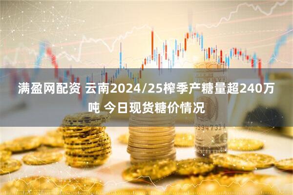 满盈网配资 云南2024/25榨季产糖量超240万吨 今日现货糖价情况