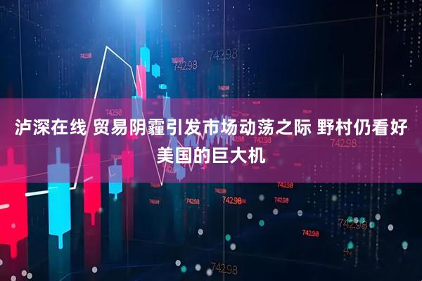 泸深在线 贸易阴霾引发市场动荡之际 野村仍看好美国的巨大机