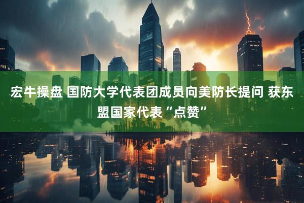 宏牛操盘 国防大学代表团成员向美防长提问 获东盟国家代表“点赞”