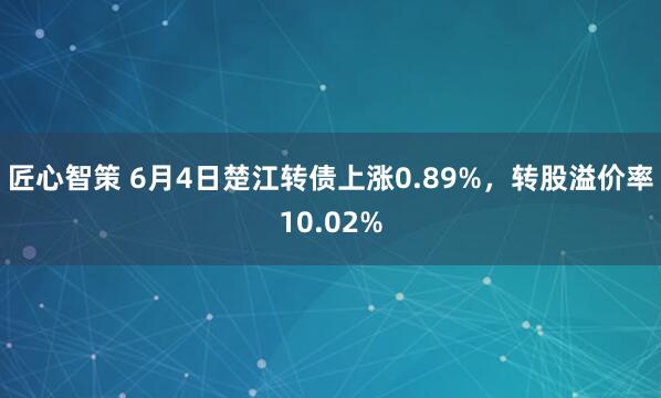 匠心智策 6月4日楚江转债上涨0.89%，转股溢价率10.02%