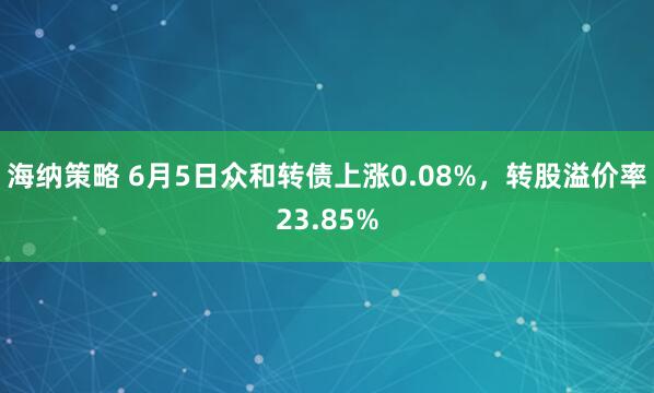海纳策略 6月5日众和转债上涨0.08%，转股溢价率23.85%