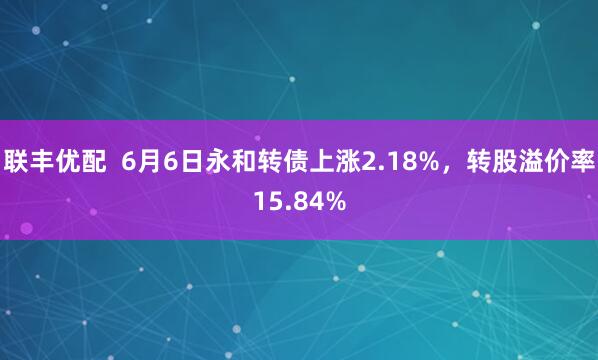 联丰优配  6月6日永和转债上涨2.18%，转股溢价率15.84%