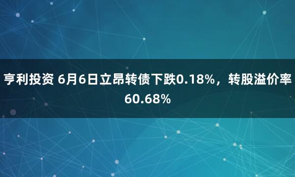 亨利投资 6月6日立昂转债下跌0.18%，转股溢价率60.68%