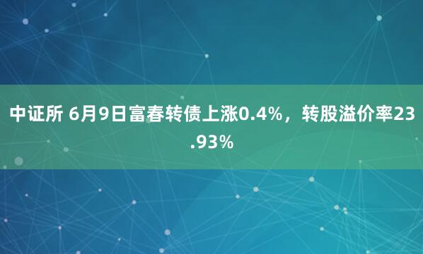 中证所 6月9日富春转债上涨0.4%，转股溢价率23.93%