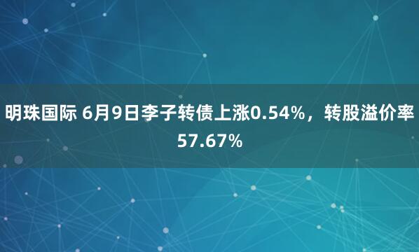 明珠国际 6月9日李子转债上涨0.54%，转股溢价率57.67%