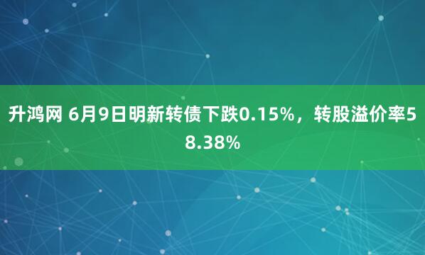 升鸿网 6月9日明新转债下跌0.15%，转股溢价率58.38%
