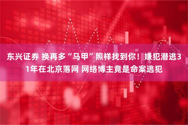 东兴证券 换再多“马甲”照样找到你！嫌犯潜逃31年在北京落网 网络博主竟是命案逃犯