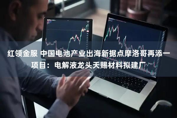 红领金服 中国电池产业出海新据点摩洛哥再添一项目：电解液龙头天赐材料拟建厂