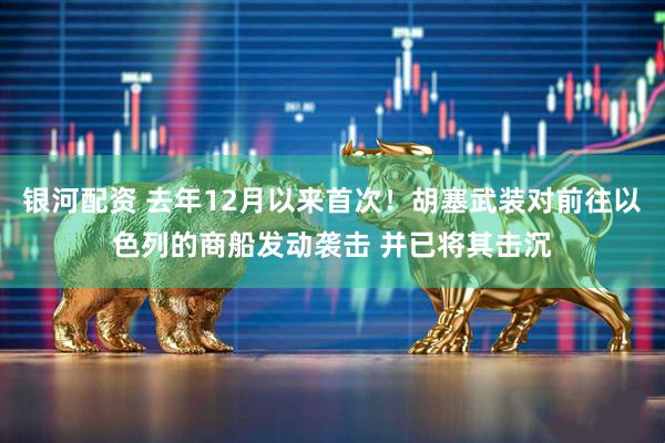 银河配资 去年12月以来首次！胡塞武装对前往以色列的商船发动袭击 并已将其击沉