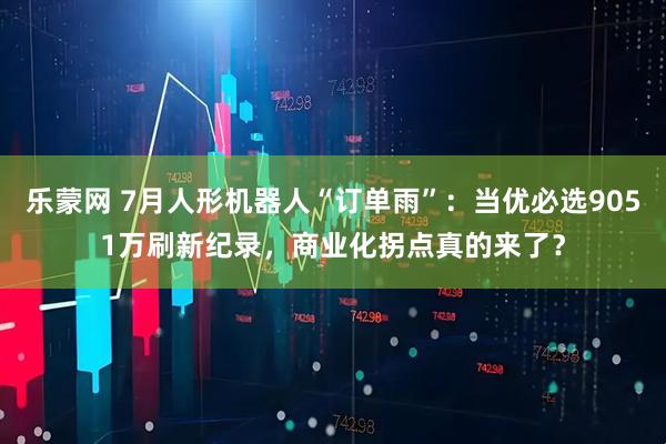 乐蒙网 7月人形机器人“订单雨”：当优必选9051万刷新纪录，商业化拐点真的来了？