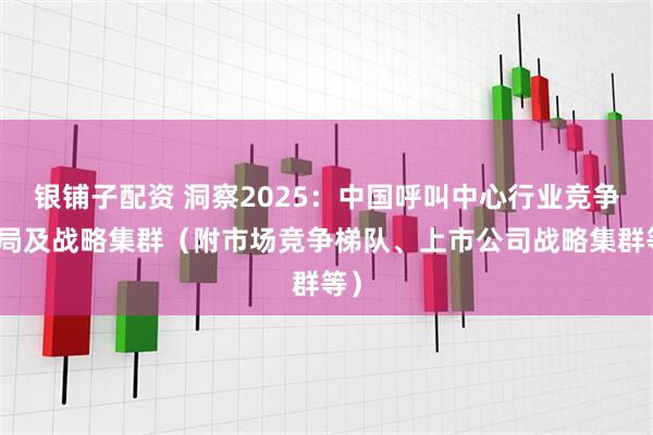 银铺子配资 洞察2025：中国呼叫中心行业竞争格局及战略集群（附市场竞争梯队、上市公司战略集群等）