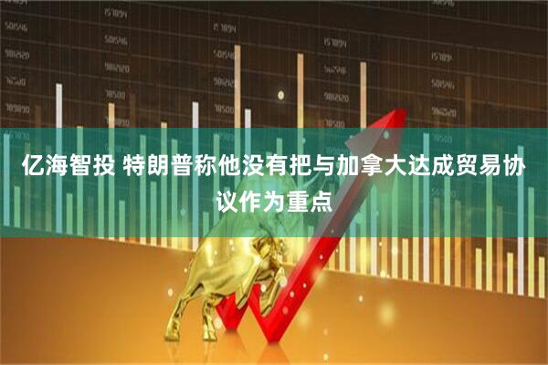 亿海智投 特朗普称他没有把与加拿大达成贸易协议作为重点