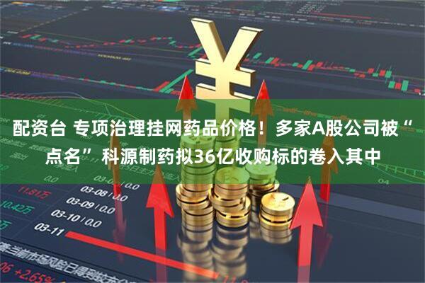 配资台 专项治理挂网药品价格！多家A股公司被“点名” 科源制药拟36亿收购标的卷入其中
