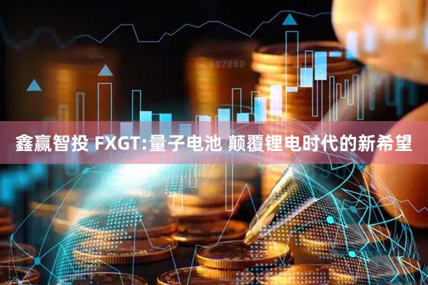 鑫赢智投 FXGT:量子电池 颠覆锂电时代的新希望