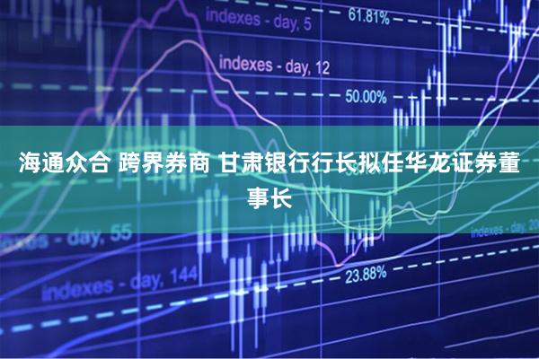 海通众合 跨界券商 甘肃银行行长拟任华龙证券董事长