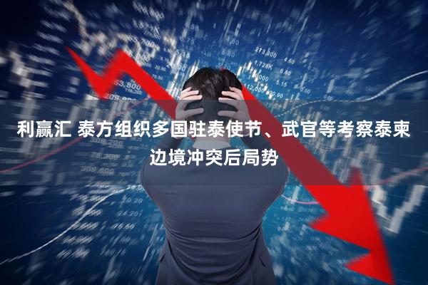 利赢汇 泰方组织多国驻泰使节、武官等考察泰柬边境冲突后局势