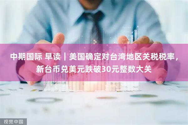 中期国际 早读｜美国确定对台湾地区关税税率，新台币兑美元跌破30元整数大关