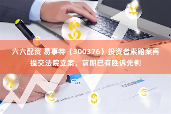 六六配资 易事特（300376）投资者索赔案再提交法院立案，前期已有胜诉先例