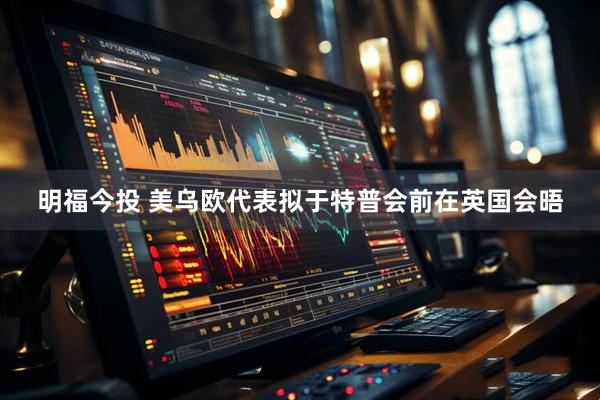 明福今投 美乌欧代表拟于特普会前在英国会晤