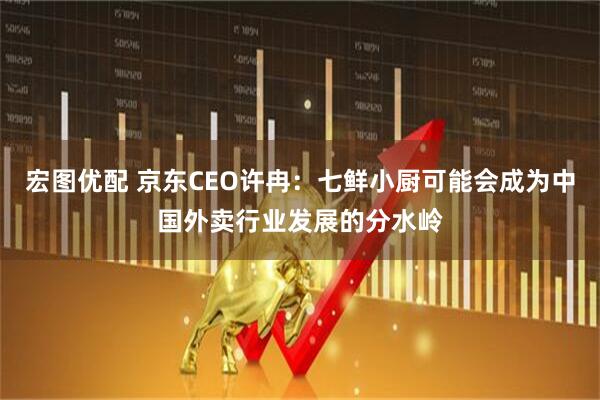 宏图优配 京东CEO许冉：七鲜小厨可能会成为中国外卖行业发展的分水岭