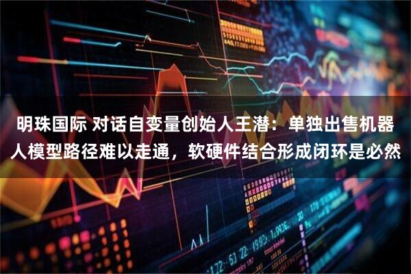 明珠国际 对话自变量创始人王潜：单独出售机器人模型路径难以走通，软硬件结合形成闭环是必然
