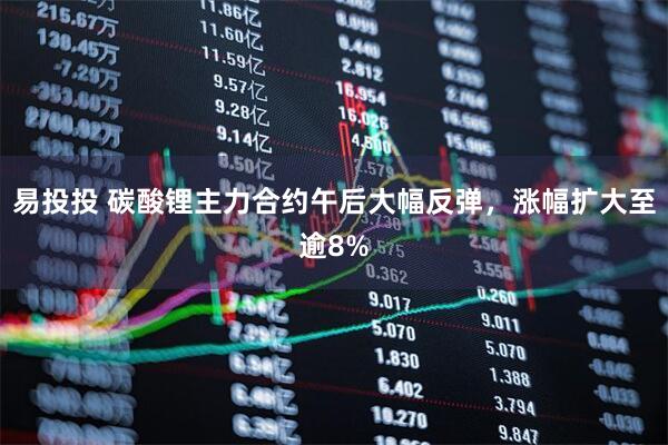 易投投 碳酸锂主力合约午后大幅反弹，涨幅扩大至逾8%