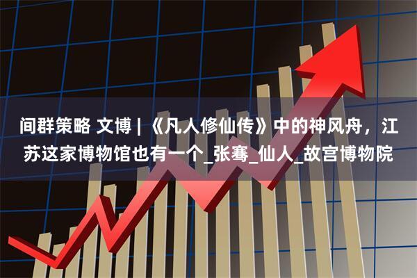 间群策略 文博 | 《凡人修仙传》中的神风舟，江苏这家博物馆也有一个_张骞_仙人_故宫博物院