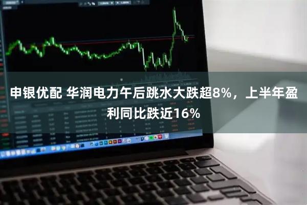 申银优配 华润电力午后跳水大跌超8%，上半年盈利同比跌近16%