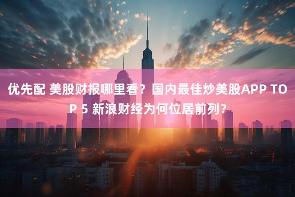 优先配 美股财报哪里看？国内最佳炒美股APP TOP 5 新浪财经为何位居前列？