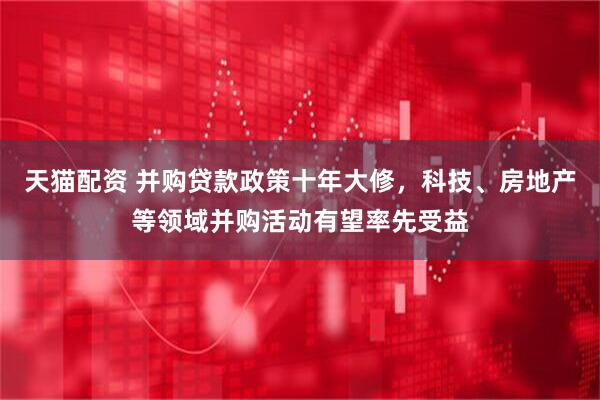 天猫配资 并购贷款政策十年大修，科技、房地产等领域并购活动有望率先受益