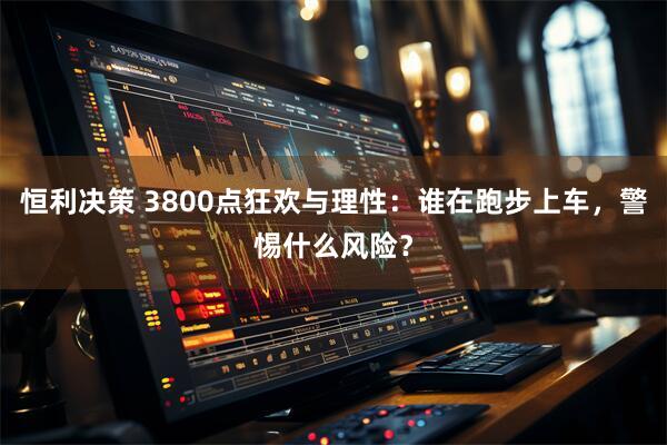 恒利决策 3800点狂欢与理性：谁在跑步上车，警惕什么风险？