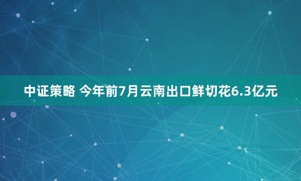 中证策略 今年前7月云南出口鲜切花6.3亿元