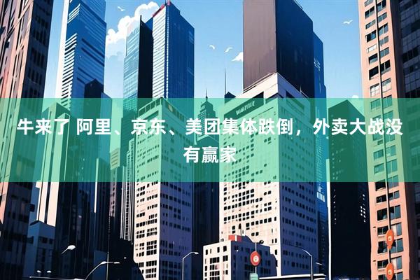 牛来了 阿里、京东、美团集体跌倒，外卖大战没有赢家