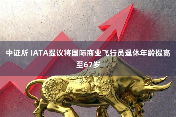 中证所 IATA提议将国际商业飞行员退休年龄提高至67岁