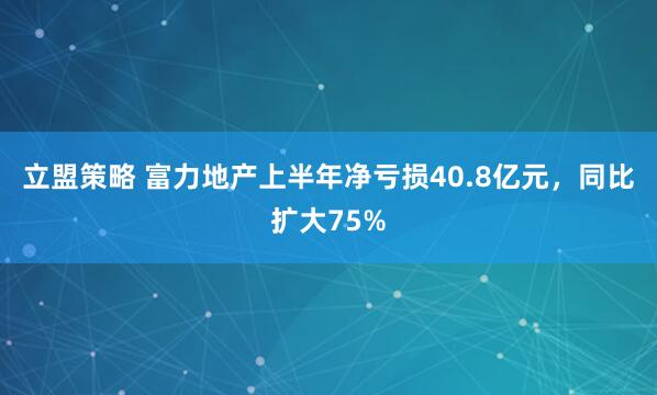 立盟策略 富力地产上半年净亏损40.8亿元，同比扩大75%