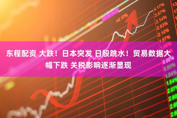 东程配资 大跌！日本突发 日股跳水！贸易数据大幅下跌 关税影响逐渐显现