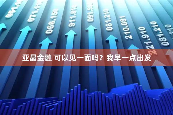 亚晶金融 可以见一面吗？我早一点出发