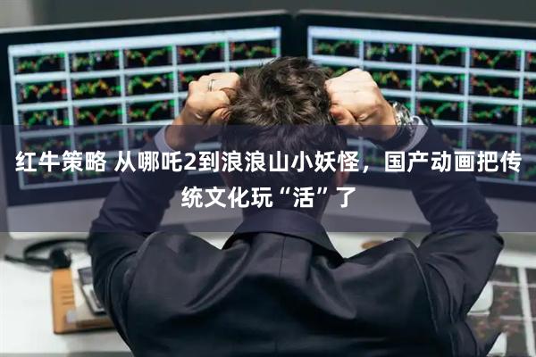 红牛策略 从哪吒2到浪浪山小妖怪，国产动画把传统文化玩“活”了