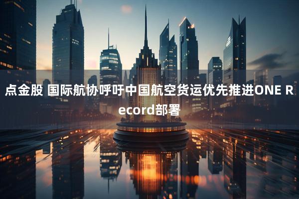 点金股 国际航协呼吁中国航空货运优先推进ONE Record部署