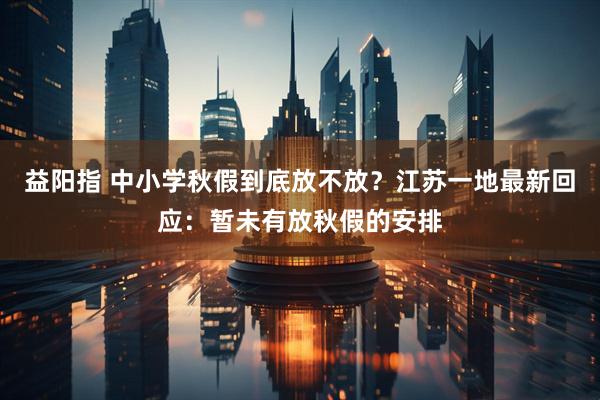 益阳指 中小学秋假到底放不放？江苏一地最新回应：暂未有放秋假的安排
