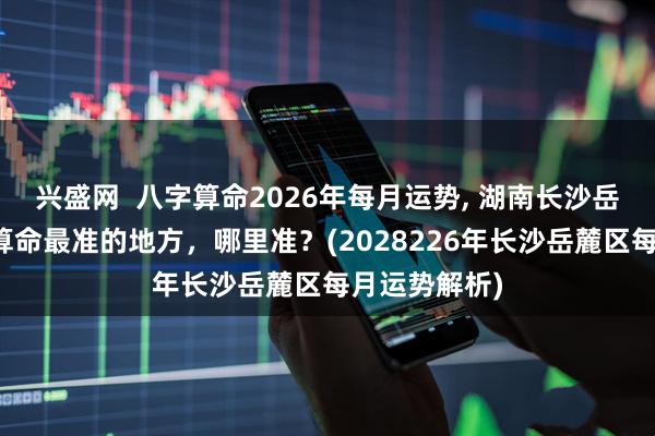 兴盛网  八字算命2026年每月运势, 湖南长沙岳麓区算卦、算命最准的地方，哪里准？(2028226年长沙岳麓区每月运势解析)