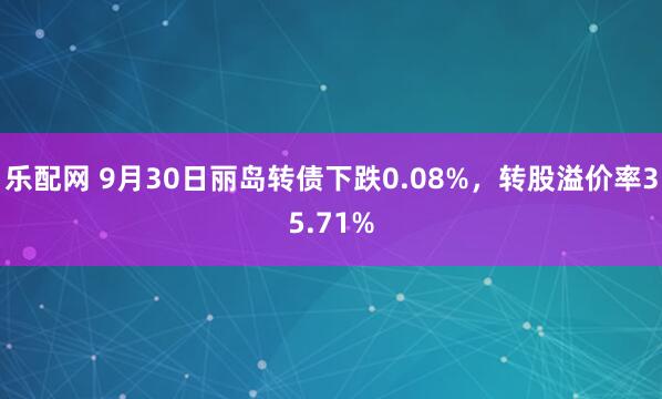 乐配网 9月30日丽岛转债下跌0.08%，转股溢价率35.71%