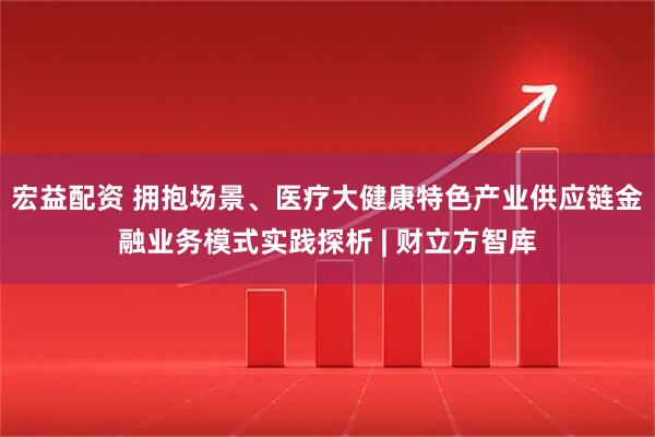 宏益配资 拥抱场景、医疗大健康特色产业供应链金融业务模式实践探析 | 财立方智库
