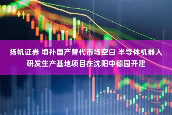 扬帆证券 填补国产替代市场空白 半导体机器人研发生产基地项目在沈阳中德园开建